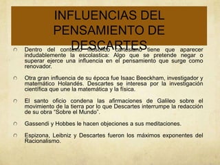 INFLUENCIAS DEL
          PENSAMIENTO DE
Dentro          DESCARTES
        del contexto filosófico cartesiano tiene que   aparecer
indudablemente la escolastica: Algo que se pretende negar o
superar ejerce una influencia en el pensamiento que surge como
renovador.

Otra gran influencia de su época fue Isaac Beeckham, investigador y
matemático Holandés. Descartes se interesa por la investigación
científica que une la matemática y la física.

El santo oficio condena las afirmaciones de Galileo sobre el
movimiento de la tierra por lo que Descartes interrumpe la redacción
de su obra “Sobre el Mundo”.

Gassendi y Hobbes le hacen objeciones a sus meditaciones.

Espizona, Leibniz y Descartes fueron los máximos exponentes del
Racionalismo.
 