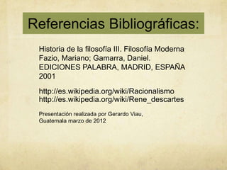 Referencias Bibliográficas:
 Historia de la filosofía III. Filosofía Moderna
 Fazio, Mariano; Gamarra, Daniel.
 EDICIONES PALABRA, MADRID, ESPAÑA
 2001
 http://es.wikipedia.org/wiki/Racionalismo
 http://es.wikipedia.org/wiki/Rene_descartes
 Presentación realizada por Gerardo Viau,
 Guatemala marzo de 2012
 