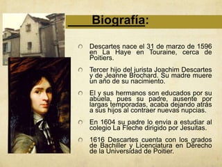 Biografía:
Descartes nace el 31 de marzo de 1596
en La Haye en Touraine, cerca de
Poitiers.
Tercer hijo del jurista Joachim Descartes
y de Jeanne Brochard. Su madre muere
un año de su nacimiento.
El y sus hermanos son educados por su
abuela, pues su padre, ausente por
largas temporadas, acaba dejando atrás
a sus hijos al contraer nuevas nupcias.
En 1604 su padre lo envia a estudiar al
colegio La Fleche dirigido por Jesuitas.
1616 Descartes cuenta con los grados
de Bachiller y Licenciatura en Derecho
de la Universidad de Poitier.
 