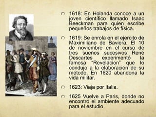 1618: En Holanda conoce a un
joven científico llamado Isaac
Beeckman para quien escribe
pequeños trabajos de física.
1619: Se enrola en el ejercito de
Maximiliano de Baviera, El 10
de noviembre en el curso de
tres sueños sucesivos René
Descartes     experimentó       la
famosa “Revelacion” que lo
condujo a la elaboración de su
método. En 1620 abandona la
vida militar.
1623: Viaja por Italia.
1625 Vuelve a Paris, donde no
encontró el ambiente adecuado
para el estudio
 