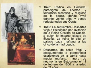 1628: Radica en Holanda,
paradigma de libertad y
tolerancia filosófica y religiosa
de la época, donde vivió
durante veinte años y donde
redacta todas sus Obras.
1649: En septiembre Descartes
viaja a Estocolmo por invitación
de la Reina Cristina de Suecia,
a quien le imparte clases de
filosofia. La reina le cita en
palacio cada mañana a las
cinco de la madrugada.
Descartes, de salud frágil y
acostumbrado a permanecer
escribiendo en la cama hasta
media mañana, muere de
neumonía en Estocolmo el 11
de febrero de 1650 a la edad
 