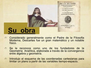 Su obra
Considerado generalmente como el Padre de la Filosofia
Moderna, Descartes fue un gran matemático y un notable
físico.
Se le reconoce como uno de los fundadores de la
Geometría Analítica, elaborada a través de la convergencia
entre álgebra y geometría.
Introdujo el esquema de las coordenadas cartesianas para
limitar un plano a partir de las variables tiempo-espacio.
 