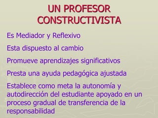 UN PROFESOR
         CONSTRUCTIVISTA
Es Mediador y Reflexivo
Esta dispuesto al cambio
Promueve aprendizajes significativos
Presta una ayuda pedagógica ajustada
Establece como meta la autonomía y
autodirección del estudiante apoyado en un
proceso gradual de transferencia de la
responsabilidad
 
