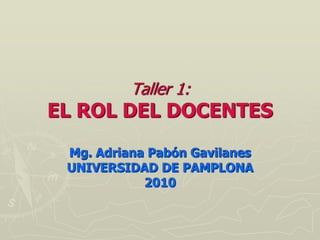 Taller 1:
EL ROL DEL DOCENTES

 Mg. Adriana Pabón Gavilanes
 UNIVERSIDAD DE PAMPLONA
            2010
 