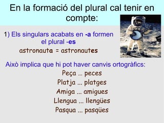 En la formació del plural cal tenir en compte: 1 ) Els singulars acabats en  -a  formen el plural - es astronaut a  = astronaut es Això implica que hi pot haver canvis ortogràfics: Peça … peces Platja ... platges Amiga ... amigues Llengua ... llengües Pasqua ... pasqües 