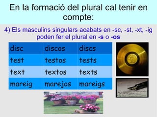 En la formació del plural cal tenir en compte: 4) Els masculins singulars acabats en -sc, -st, -xt, -ig poden fer el plural en  -s  o  -os disc discos discs test testos tests text textos texts mareig marejos mareigs 