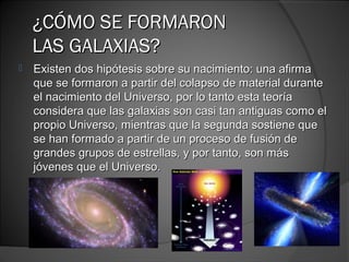 ¿CÓMO SE FORMARON
    LAS GALAXIAS?
   Existen dos hipótesis sobre su nacimiento: una afirma
    que se formaron a partir del colapso de material durante
    el nacimiento del Universo, por lo tanto esta teoría
    considera que las galaxias son casi tan antiguas como el
    propio Universo, mientras que la segunda sostiene que
    se han formado a partir de un proceso de fusión de
    grandes grupos de estrellas, y por tanto, son más
    jóvenes que el Universo.
 