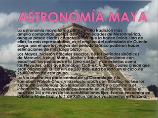    La astronomía maya forma parte de una tradición más
    amplia compartida por las demás sociedades de Mesoamérica,
    aunque posee ciertas características que la hacen única. Una de
    ellas, la más representativa, es el empleo del calendario de Cuenta
    Larga, por el que los mayas del periodo clásico pudieron hacer
    estimaciones de más largo plazo.
   Los Mayas, hicieron cálculos exactos, de los períodos sinódicos
    de Mercurio, Venus, Marte, Júpiter y Saturno. Calcularon con
    exactitud, los períodos de la Luna y el Sol, y de estrellas como
    las Pléyades, a las que llamaban Tzab-ek, y de las cuales creían que
    eran originarios. El Tzol'kin de 260 días, esta basado en el ciclo de
    26,000 años de este grupo.
   La Vía Láctea era parte central de su Cosmología y la
    llamaban Wakah Chan, y la relacionaban con Xibalbá, incluso los
    Kiche' de Guatemala aún la llaman Xibalbá be o camino a el
    inframundo. Tenían un Zodiaco, basado en la Eclíptica, que es el
    paso del Sol a través de las constelaciones fijas. Este se encuentra en
    la Estela 10 de Tikal y la 1 de Xultún, ambos yacimientos en la zona.
 