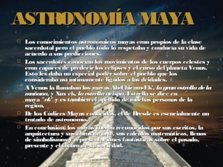 ASTRONOMÍA MAYA
   Los conocimientos astronómicos mayas eran propios de la clase
    sacerdotal pero el pueblo todo lo respetaba y conducía su vida de
    acuerdo a sus predicciones.
   Los sacerdotes conocían los movimientos de los cuerpos celestes y
    eran capaces de predecir los eclipses y el curso del planeta Venus.
    Esto les daba un especial poder sobre el pueblo que los
    consideraba así íntimamente ligados a las deidades.
   A Venus la llamaban los mayas Ah-Chicum-Ek', la gran estrella de la
    m añana, y Xux ek, la estrella avispa. Estrella se dice en
    maya "ek"  y es también el apellido de muchas personas de la
    región.
   De los Códices Mayas conocidos, el de Dresde es esencialmente un
    tratado de astronomía.
   En conclusión, los mayas fueron reconocidos por sus escritos, la
    arquitectura y sus obras de arte, sus cálculos matemáticos, llenos
    de simbolismos y representaciones fantásticas sobre el pasado,
    presente y el futuro de su sociedad.
 