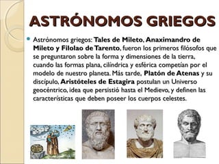ASTRÓNOMOS GRIEGOS
 Astrónomos griegos: Tales de Mileto, Anaximandro de
  Mileto y Filolao de Tarento, fueron los primeros filósofos que
  se preguntaron sobre la forma y dimensiones de la tierra,
  cuando las formas plana, cilíndrica y esférica competían por el
  modelo de nuestro planeta. Más tarde, Platón de Atenas y su
  discípulo, Aristóteles de Estagira postulan un Universo
  geocéntrico, idea que persistió hasta el Medievo, y definen las
  características que deben poseer los cuerpos celestes.
 