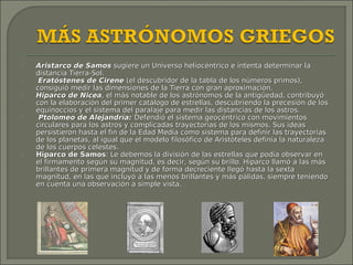    Aristarco de Samos sugiere un Universo heliocéntrico e intenta determinar la
    distancia Tierra-Sol.
    Eratóstenes de Cirene (el descubridor de la tabla de los números primos),
    consiguió medir las dimensiones de la Tierra con gran aproximación.
   Hiparco de Nicea, el más notable de los astrónomos de la antigüedad, contribuyó
    con la elaboración del primer catálogo de estrellas, descubriendo la precesión de los
    equinoccios y el sistema del paralaje para medir las distancias de los astros.
    Ptolomeo de Alejandría: Defendió el sistema geocéntrico con movimientos
    circulares para los astros y complicadas trayectorias de los mismos. Sus ideas
    persistieron hasta el fin de la Edad Media como sistema para definir las trayectorias
    de los planetas, al igual que el modelo filosófico de Aristóteles definía la naturaleza
    de los cuerpos celestes.
   Hiparco de Samos: Le debemos la división de las estrellas que podía observar en
    el firmamento según su magnitud, es decir, según su brillo. Hiparco llamó a las más
    brillantes de primera magnitud y de forma decreciente llegó hasta la sexta
    magnitud, en las que incluyó a las menos brillantes y más pálidas, siempre teniendo
    en cuenta una observación a simple vista.
 