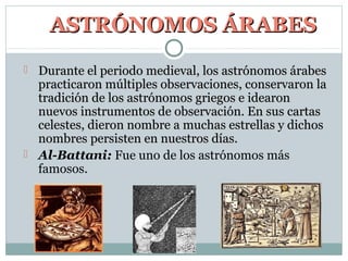 ASTRÓNOMOS ÁRABES
 Durante el periodo medieval, los astrónomos árabes
  practicaron múltiples observaciones, conservaron la
  tradición de los astrónomos griegos e idearon
  nuevos instrumentos de observación. En sus cartas
  celestes, dieron nombre a muchas estrellas y dichos
  nombres persisten en nuestros días.
 Al-Battani: Fue uno de los astrónomos más
  famosos.
 