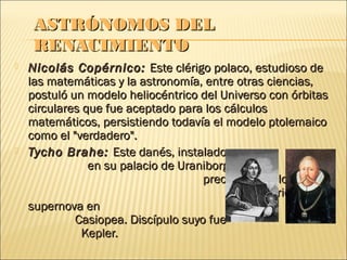 ASTRÓNOMOS DEL
    RENACIMIENTO
   Nicolás Copérnico: Este clérigo polaco, estudioso de
    las matemáticas y la astronomía, entre otras ciencias,
    postuló un modelo heliocéntrico del Universo con órbitas
    circulares que fue aceptado para los cálculos
    matemáticos, persistiendo todavía el modelo ptolemaico
    como el "verdadero".
   Tycho Brahe: Este danés, instalado
                en su palacio de Uraniborg, realizó
                                     precisos cálculos.
                                             Descubrió una
    supernova en
             Casiopea. Discípulo suyo fue
               Kepler.
 