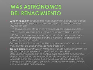    Johannes Kepler: Le debemos el descubrimiento de que las órbitas
    de los planetas no son circulares, sino elípticas. Sus famosas tres
    leyes rezan así:
     -1ª: Cualquier planeta se mueve en órbitas elípticas o circulares.
     -2ª: Los planetas barren en el mismo tiempo el mismo espacio.
     -3ª: Para cualquier planeta, el cuadrado de su período orbital es
    directamente proporcional al cubo de la longitud del semieje
    mayor de su órbita elíptica.
    Con Kepler se solucionaron por fin los aparentemente complicados
    movimientos de los planetas, de retrogradación.
   Galileo Galilei: Construyó un telescopio y pudo observar satélites de
    Júpiter, manchas solares, la superficie lunar, etc. Estos
    descubrimientos suponían la puntilla para el modelo geocéntrico y
    desterraban la idea de inmutabilidad de los cuerpos celestes.
    Acusado por la Inquisición, hubo de abjurar de sus ideas, pero la
    concepción cosmológica ya había quedado firmemente definida
    con este modelo heliocéntrico.
 