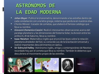 ASTRÓNOMOS DE
     LA EDAD MODERNA
   Johan Bayer: Publicó la Uranometría, denominando a las estrellas dentro de
    cada constelación con una letra griega, sistema que perdura en nuestros días.
   Charles Messier: Cazador de cometas, que elaboró el famoso catálogo que
    lleva su nombre.
   Giovanni Domenico Cassini: Realizó interesantes observaciones acerca del
    paralaje planetario y las dimensiones del Sistema Solar; la división entre los
    anillos A y B de Saturno, lleva su nombre.
   Isaac Newton: Matemático inglés que enunció las leyes sobre la rotación
    planetaria alrededor del Sol, su conocida Ley de la Gravitación Universal y
    realizó importantes descubrimientos en óptica.
   Sir Edmund Halley: Astrónomo inglés, amigo y contemporáneo de Newton,
    recordado hoy por el cometa que lleva su nombre. También le debemos que
    descubriera el movimiento propio de las estrellas.
 