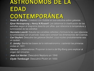 ASTRÓNOMOS DE LA
    EDAD

    CONTEMPORÁNEA
    Vesto M. Slipher: Colaboró con Hubble en sus estudios sobre galaxias.
   Ejnar Hertzsprung y Henry N.Russell: Les debemos la clasificación de las
    estrellas según el diagrama descrito por ellos, que relaciona la temperatura y
    luminosidad de las estrellas
   Henrietta Leavitt: Estudia las variables cefeidas y formula la ley que relaciona
    la luminosidad con el periodo, base para conocer las dimensiones del Cosmos.
   Carl Seyfert: Descubre las galaxias Seyfert, cuyo núcleo probablemente sea
    un quásar.
   C. Jansky: Sienta las bases de la radioastronomía, captando las primeras
    ondas en 1931.
   Gamow y colaboradores: Proponen la teoría del Big-Bang para explicar al
    origen del Universo.
   Jean Le Verrier: Descubrió Neptuno en 1846.
   Clyde Tombaugh: Descubrió Plutón en 1930.
 