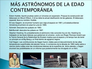    Edwin Hubble: Aportó pruebas sobre un Universo en expansión. Propuso la construcción del
    telescopio en Mount Wilson. A él se debe la actual clasificación de las galaxias. El telescopio
    espacial, lleva su nombre: Hubble. 
   El ruso Gagarin, es el primer humano que viaja al espacio en 1961 y el estadounidense
    Armstrong el primero en pisar la Luna en 1969.
   Schmidt: Descubre los quásars en 1963.
   Bell-Burnell: descubre los púlsars en 1967.
   Stephen Hawking: Es probablemente el astrónomo más conocido hoy en día. Hawking ha
    trabajado en las leyes básicas que gobiernan el universo. Junto con Roger Penrose mostró que
    la Teoría General de la Relatividad de Einstein implica que el espacio y el tiempo han de tener
    un principio en el Big Bang y un final dentro de agujeros negros.
   Carl Sagan: Las contribuciones de Sagan fueron vitales para el descubrimiento de las altas
    temperaturas superficiales del planeta Venus. A comienzos de la década de 1960 nadie sabía a
    ciencia cierta cuáles eran las condiciones básicas de la superficie de dicho planeta, y Sagan
    enumeró las posibilidades en un informe que posteriormente fue divulgado en un libro.
 
