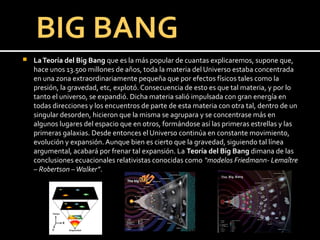    La Teoría del Big Bang que es la más popular de cuantas explicaremos, supone que,
    hace unos 13.500 millones de años, toda la materia del Universo estaba concentrada
    en una zona extraordinariamente pequeña que por efectos físicos tales como la
    presión, la gravedad, etc, explotó. Consecuencia de esto es que tal materia, y por lo
    tanto el universo, se expandió. Dicha materia salió impulsada con gran energía en
    todas direcciones y los encuentros de parte de esta materia con otra tal, dentro de un
    singular desorden, hicieron que la misma se agrupara y se concentrase más en
    algunos lugares del espacio que en otros, formándose así las primeras estrellas y las
    primeras galaxias. Desde entonces el Universo continúa en constante movimiento,
    evolución y expansión. Aunque bien es cierto que la gravedad, siguiendo tal línea
    argumental, acabará por frenar tal expansión. La Teoría del Big Bang dimana de las
    conclusiones ecuacionales relativistas conocidas como “modelos Friedmann- Lemaître
    – Robertson – Walker”.
 