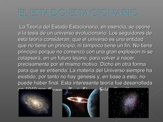     La Teoría del Estado Estacionario, en esencia, se opone
    a la tesis de un universo evolucionario. Los seguidores de
    esta teoría consideran, que el universo es una entidad
    que no tiene un principio, ni tampoco tiene un fin. No tiene
    principio porque no comenzó con una gran explosión ni se
    colapsará, en un futuro lejano, para volver a nacer,
    precisamente por el mismo motivo. Dicho en otra forma
    para que se entienda: La materia del Universo siempre ha
    existido, por tanto no hay génesis y, en base a esto, no
    puede haber final. Esta interesante teoría fue desarrollada
    en 1949 por Hermann Bondi, Thomas Gold y Fred Hoyle.
 