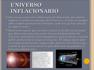 UNIVERSO
     INFLACIONARIO
   Otra teoría es la teoría inflacionaria de Alan Guth, que intenta
    explicar los primeros instantes del Universo y se basa en estudios
    sobre campos gravitatorios fortísimos, como los que hay cerca de
    un agujero negro.
   Esta teoría supone que una fuerza única se dividió en las cuatro
    que ahora conocemos (las cuatro fuerzas fundamentales del
    Universo: gravitatoria, electromagnética, nuclear fuerte y nuclear
    débil), produciendo el origen al Universo. El empuje inicial duró
    un tiempo prácticamente inapreciable, pero fue tan violenta que,
    a pesar de que la atracción de la gravedad frena las galaxias, el
    Universo todavía crece.
 