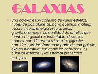   Una galaxia es un conjunto de varias estrellas,
    nubes de gas, planetas, polvo cósmico, materia
    oscura y quizá energía oscura, unido
    gravitatoriamente. La cantidad de estrellas que
    forma una galaxia es incontable, desde las
    enanas, con         estrellas hasta las gigantes,
    con        estrellas. Formando parte de una galaxia,
    existen subestructuras como las nebulosas, los
    cúmulos estelares y los sistemas planetarios
    múltiples.
 
