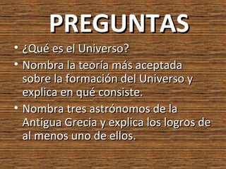 PREGUNTAS
• ¿Qué es el Universo?
• Nombra la teoría más aceptada
  sobre la formación del Universo y
  explica en qué consiste.
• Nombra tres astrónomos de la
  Antigua Grecia y explica los logros de
  al menos uno de ellos.
 