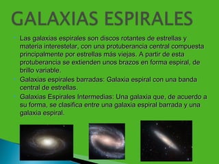    Las galaxias espirales son discos rotantes de estrellas y
    materia interestelar, con una protuberancia central compuesta
    principalmente por estrellas más viejas. A partir de esta
    protuberancia se extienden unos brazos en forma espiral, de
    brillo variable.
   Galaxias espirales barradas: Galaxia espiral con una banda
    central de estrellas.
   Galaxias Espirales Intermedias: Una galaxia que, de acuerdo a
    su forma, se clasifica entre una galaxia espiral barrada y una
    galaxia espiral.
 
