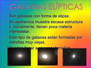  Son galaxias con forma de elipse.
 Su apariencia muestra escasa estructura
  y, típicamente, tienen poca materia
  interestelar.
 Este tipo de galaxias están formadas por
  estrellas muy viejas.
 Pueden llegar a alcanzar tamaños
  enormes.
 