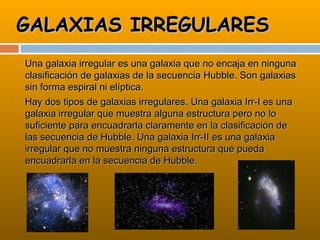 GALAXIAS IRREGULARES
   Una galaxia irregular es una galaxia que no encaja en ninguna
    clasificación de galaxias de la secuencia Hubble. Son galaxias
    sin forma espiral ni elíptica.
   Hay dos tipos de galaxias irregulares. Una galaxia Irr-I es una
    galaxia irregular que muestra alguna estructura pero no lo
    suficiente para encuadrarla claramente en la clasificación de
    las secuencia de Hubble. Una galaxia Irr-II es una galaxia
    irregular que no muestra ninguna estructura que pueda
    encuadrarla en la secuencia de Hubble.
 