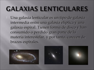    Una galaxia lenticular es un tipo de galaxia
    intermedia entre una galaxia elíptica y una
    galaxia espiral. Tienen forma de disco y han
    consumido o perdido gran parte de la
    materia interestelar, y por tanto, carecen de
    brazos espirales.
 