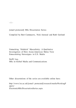 - 1 -
[email protected] MSc Dissertation Series
Compiled by Bart Cammaerts, Nick Anstead and Ruth Garland
Unmasking ‘Sidekick’ Masculinity: A Qualitative
Investigation of How Asian-American Males View
Emasculating Stereotypes in U.S. Media
Steffi Lau,
MSc in Global Media and Communications
Other dissertations of the series are available online here:
http://www.lse.ac.uk/[email protected]/research/mediaWorkingP
apers/
ElectronicMScDissertationSeries.aspx
 