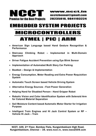 NCCT
Promise for the Best Projects
                                    www.ncct.in
                                    ncctchennai@gmail.com
                                    28235816, 9841193224


EMBEDDED SYSTEM PROJECTS
     MICROCONTROLLERS
         ATMEL | PIC | ARM
• American Sign Language based Hand Gesture Recognition &
  Performance

• Staircase Climbing    Robot   –   Implemented   in   Multi-Domain
  Approach

• Driver Fatigue Accident Prevention using Eye Blink Sensor

• Implementation of Automated Multi Story Car Parking

• Boatbot – Design & Implementation

• Energy Consumption, Meter Reading and Extra Power Requisition
  System

• Automatic Touch Screen based Vehicle Driving System

• Alternative Energy Sources - Foot Power Generation

• Helping Hand for Disabled Person - Hand Gripper Robot

• Robotic Vision and Color Identification System with Solenoid Arm
  for Colored Material Separation

• Soil Moisture Content based Automatic Motor Starter for Irrigation
  Purpose

• Intelligent Train Engines and Hi Jack Control System or RF –
  Vehicle Hi Jack – Train




 NCCT, 109, 2 nd Floor, Bombay Flats, Nungambakkam High Road,
Nungambakkam, Chennai – 34. www.ncct.in, www.ieee2009.com
 