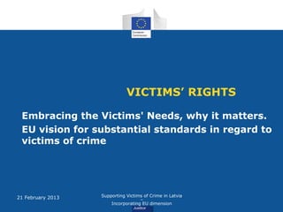 VICTIMS’ RIGHTS

 Embracing the Victims' Needs, why it matters.
 EU vision for substantial standards in regard to
 victims of crime




21 February 2013   Supporting Victims of Crime in Latvia
                                    –
                       Incorporating EU dimension
 