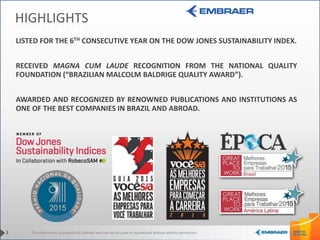 This information is property of Embraer and can not be used or reproduced without written permission.3
HIGHLIGHTS
LISTED FOR THE 6TH CONSECUTIVE YEAR ON THE DOW JONES SUSTAINABILITY INDEX.
RECEIVED MAGNA CUM LAUDE RECOGNITION FROM THE NATIONAL QUALITY
FOUNDATION (“BRAZILIAN MALCOLM BALDRIGE QUALITY AWARD”).
AWARDED AND RECOGNIZED BY RENOWNED PUBLICATIONS AND INSTITUTIONS AS
ONE OF THE BEST COMPANIES IN BRAZIL AND ABROAD.
 