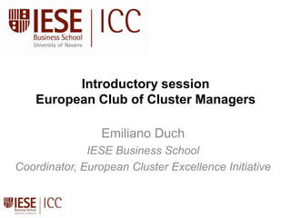 Introductory sessionEuropean Club of Cluster Managers Emiliano Duch IESE Business School Coordinator, European Cluster Excellence Initiative 