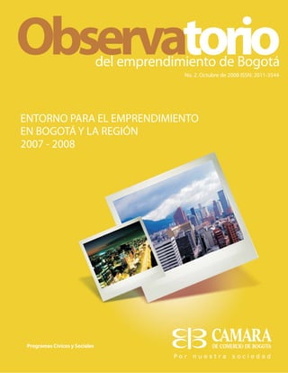 No. 2. Octubre de 2008 ISSN: 2011-3544
del emprendimiento de Bogotá
Programas Cívicos y Sociales
Observatorio
ENTORNO PARA EL EMPRENDIMIENTO
EN BOGOTÁ Y LA REGIÓN
2007 - 2008
 