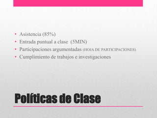•   Asistencia (85%)
•   Entrada puntual a clase (5MIN)
•   Participaciones argumentadas (HOJA DE PARTICIPACIONES)
•   Cumplimiento de trabajos e investigaciones




Políticas de Clase
 