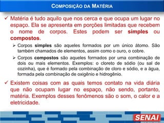 COMPOSIÇÃO DA MATÉRIA
 Matéria é tudo aquilo que nos cerca e que ocupa um lugar no
espaço. Ela se apresenta em porções limitadas que recebem
o nome de corpos. Estes podem ser simples ou
compostos.
 Corpos simples são aqueles formados por um único átomo. São
também chamados de elementos, assim como o ouro, o cobre.
 Corpos compostos são aqueles formados por uma combinação de
dois ou mais elementos. Exemplos: o cloreto de sódio (ou sal de
cozinha), que é formado pela combinação de cloro e sódio, e a água,
formada pela combinação de oxigênio e hidrogênio.
 Existem coisas com as quais temos contato na vida diária
que não ocupam lugar no espaço, não sendo, portanto,
matéria. Exemplos desses fenômenos são o som, o calor e a
eletricidade.
 