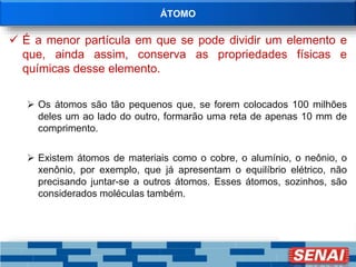 ÁTOMO
 É a menor partícula em que se pode dividir um elemento e
que, ainda assim, conserva as propriedades físicas e
químicas desse elemento.
 Os átomos são tão pequenos que, se forem colocados 100 milhões
deles um ao lado do outro, formarão uma reta de apenas 10 mm de
comprimento.
 Existem átomos de materiais como o cobre, o alumínio, o neônio, o
xenônio, por exemplo, que já apresentam o equilíbrio elétrico, não
precisando juntar-se a outros átomos. Esses átomos, sozinhos, são
considerados moléculas também.
 