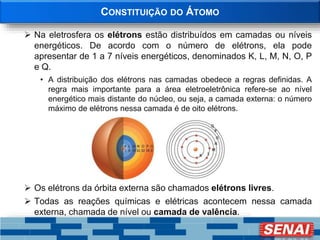 CONSTITUIÇÃO DO ÁTOMO
 Na eletrosfera os elétrons estão distribuídos em camadas ou níveis
energéticos. De acordo com o número de elétrons, ela pode
apresentar de 1 a 7 níveis energéticos, denominados K, L, M, N, O, P
e Q.
• A distribuição dos elétrons nas camadas obedece a regras definidas. A
regra mais importante para a área eletroeletrônica refere-se ao nível
energético mais distante do núcleo, ou seja, a camada externa: o número
máximo de elétrons nessa camada é de oito elétrons.
 Os elétrons da órbita externa são chamados elétrons livres.
 Todas as reações químicas e elétricas acontecem nessa camada
externa, chamada de nível ou camada de valência.
 