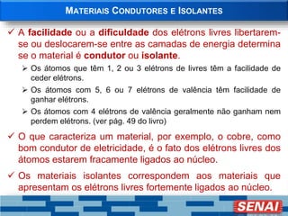 MATERIAIS CONDUTORES E ISOLANTES
 A facilidade ou a dificuldade dos elétrons livres libertarem-
se ou deslocarem-se entre as camadas de energia determina
se o material é condutor ou isolante.
 Os átomos que têm 1, 2 ou 3 elétrons de livres têm a facilidade de
ceder elétrons.
 Os átomos com 5, 6 ou 7 elétrons de valência têm facilidade de
ganhar elétrons.
 Os átomos com 4 elétrons de valência geralmente não ganham nem
perdem elétrons. (ver pág. 49 do livro)
 O que caracteriza um material, por exemplo, o cobre, como
bom condutor de eletricidade, é o fato dos elétrons livres dos
átomos estarem fracamente ligados ao núcleo.
 Os materiais isolantes correspondem aos materiais que
apresentam os elétrons livres fortemente ligados ao núcleo.
 