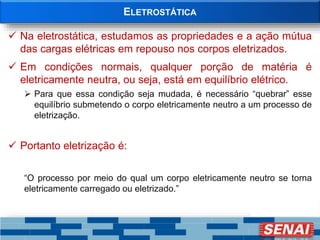 ELETROSTÁTICA
 Na eletrostática, estudamos as propriedades e a ação mútua
das cargas elétricas em repouso nos corpos eletrizados.
 Em condições normais, qualquer porção de matéria é
eletricamente neutra, ou seja, está em equilíbrio elétrico.
 Para que essa condição seja mudada, é necessário “quebrar” esse
equilíbrio submetendo o corpo eletricamente neutro a um processo de
eletrização.
 Portanto eletrização é:
“O processo por meio do qual um corpo eletricamente neutro se torna
eletricamente carregado ou eletrizado.”
 