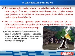 A ELETRICIDADE ESTÁ NO AR
 A manifestação mais natural da existência da eletricidade é o
relâmpago. E o ser humano reconheceu seu poder desde
que passou a observar a natureza para obter dela os seus
meios de sobrevivência.
 Foi a labareda gerada pela descarga elétrica de um
relâmpago sobre um galho de árvore que indicou ao homem
o caminho para dominar o fogo.
 Sem saber, o homem pré-histórico estava
obtendo uma forma de energia – a energia
térmica do fogo – a partir de outra forma de
energia: a energia elétrica presente na
descarga do relâmpago.
 