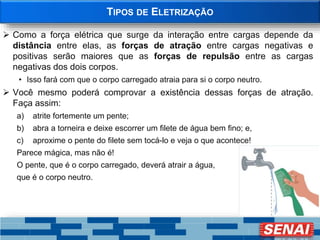 TIPOS DE ELETRIZAÇÃO
 Como a força elétrica que surge da interação entre cargas depende da
distância entre elas, as forças de atração entre cargas negativas e
positivas serão maiores que as forças de repulsão entre as cargas
negativas dos dois corpos.
• Isso fará com que o corpo carregado atraia para si o corpo neutro.
 Você mesmo poderá comprovar a existência dessas forças de atração.
Faça assim:
a) atrite fortemente um pente;
b) abra a torneira e deixe escorrer um filete de água bem fino; e,
c) aproxime o pente do filete sem tocá-lo e veja o que acontece!
Parece mágica, mas não é!
O pente, que é o corpo carregado, deverá atrair a água,
que é o corpo neutro.
 