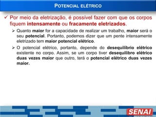 POTENCIAL ELÉTRICO
 Por meio da eletrização, é possível fazer com que os corpos
fiquem intensamente ou fracamente eletrizados.
 Quanto maior for a capacidade de realizar um trabalho, maior será o
seu potencial. Portanto, podemos dizer que um pente intensamente
eletrizado tem maior potencial elétrico.
 O potencial elétrico, portanto, depende do desequilíbrio elétrico
existente no corpo. Assim, se um corpo tiver desequilibro elétrico
duas vezes maior que outro, terá o potencial elétrico duas vezes
maior.
 