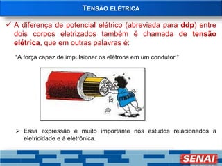 TENSÃO ELÉTRICA
 A diferença de potencial elétrico (abreviada para ddp) entre
dois corpos eletrizados também é chamada de tensão
elétrica, que em outras palavras é:
“A força capaz de impulsionar os elétrons em um condutor.”
 Essa expressão é muito importante nos estudos relacionados a
eletricidade e à eletrônica.
 