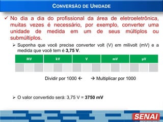 CONVERSÃO DE UNIDADE
 No dia a dia do profissional da área de eletroeletrônica,
muitas vezes é necessário, por exemplo, converter uma
unidade de medida em um de seus múltiplos ou
submúltiplos.
 Suponha que você precise converter volt (V) em milivolt (mV) e a
medida que você tem é 3,75 V.
Dividir por 1000   Multiplicar por 1000
 O valor convertido será: 3,75 V = 3750 mV
 