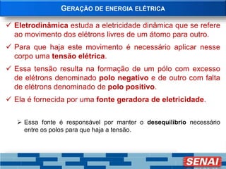 GERAÇÃO DE ENERGIA ELÉTRICA
 Eletrodinâmica estuda a eletricidade dinâmica que se refere
ao movimento dos elétrons livres de um átomo para outro.
 Para que haja este movimento é necessário aplicar nesse
corpo uma tensão elétrica.
 Essa tensão resulta na formação de um pólo com excesso
de elétrons denominado polo negativo e de outro com falta
de elétrons denominado de polo positivo.
 Ela é fornecida por uma fonte geradora de eletricidade.
 Essa fonte é responsável por manter o desequilíbrio necessário
entre os polos para que haja a tensão.
 