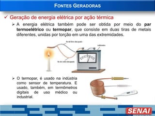 FONTES GERADORAS
 Geração de energia elétrica por ação térmica
 A energia elétrica também pode ser obtida por meio do par
termoelétrico ou termopar, que consiste em duas tiras de metais
diferentes, unidas por torção em uma das extremidades.
 O termopar, é usado na indústria
como sensor de temperatura. E
usado, também, em termômetros
digitais de uso médico ou
industrial.
 