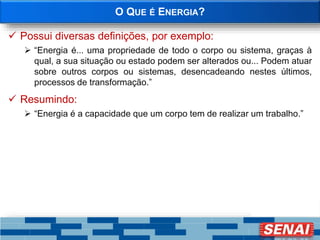 O QUE É ENERGIA?
 Possui diversas definições, por exemplo:
 “Energia é... uma propriedade de todo o corpo ou sistema, graças à
qual, a sua situação ou estado podem ser alterados ou... Podem atuar
sobre outros corpos ou sistemas, desencadeando nestes últimos,
processos de transformação.”
 Resumindo:
 “Energia é a capacidade que um corpo tem de realizar um trabalho.”
 